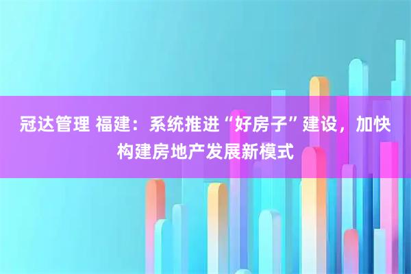冠达管理 福建：系统推进“好房子”建设，加快构建房地产发展新模式