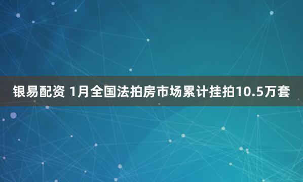 银易配资 1月全国法拍房市场累计挂拍10.5万套