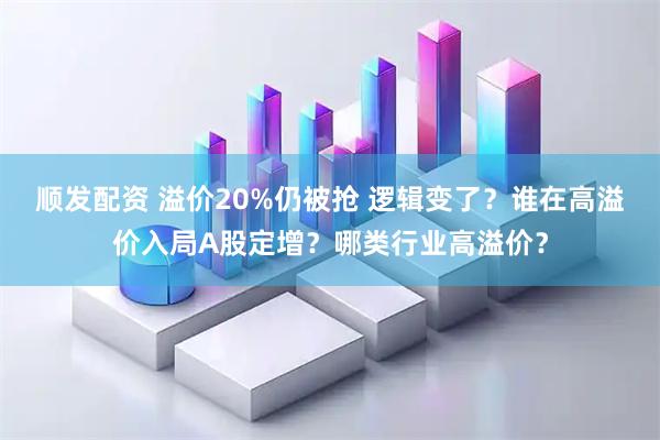顺发配资 溢价20%仍被抢 逻辑变了？谁在高溢价入局A股定增？哪类行业高溢价？