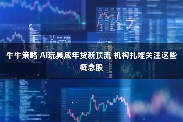 牛牛策略 AI玩具成年货新顶流 机构扎堆关注这些概念股
