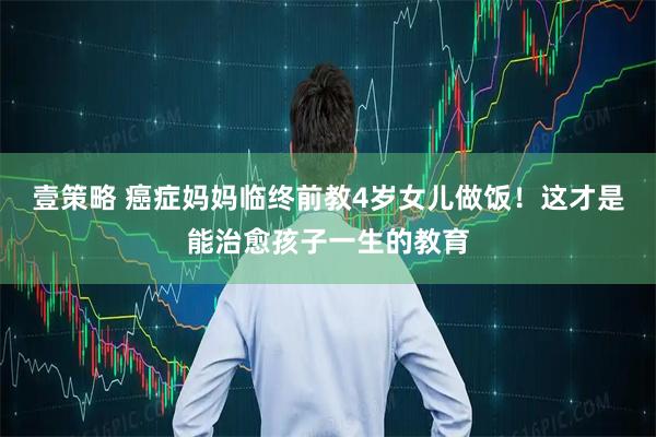 壹策略 癌症妈妈临终前教4岁女儿做饭！这才是能治愈孩子一生的教育