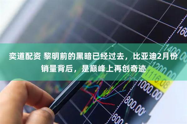 奕道配资 黎明前的黑暗已经过去，比亚迪2月份销量背后，是巅峰上再创奇迹