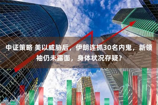 中证策略 美以威胁后，伊朗连抓30名内鬼，新领袖仍未露面，身体状况存疑？