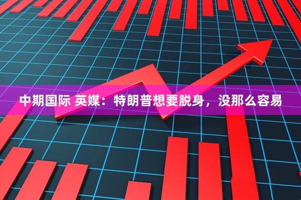 中期国际 英媒：特朗普想要脱身，没那么容易