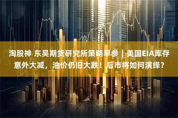 淘股神 东吴期货研究所策略早参｜美国EIA库存意外大减，油价仍旧大跌！后市将如何演绎？