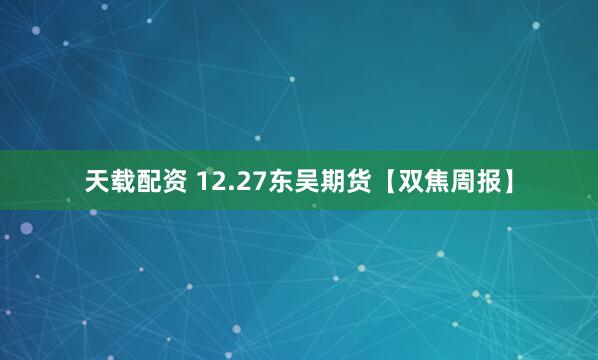 天载配资 12.27东吴期货【双焦周报】