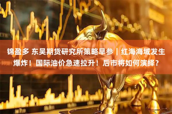 锦盈多 东吴期货研究所策略早参｜红海海域发生爆炸！国际油价急速拉升！后市将如何演绎？