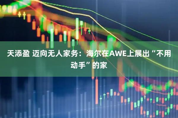 天添盈 迈向无人家务：海尔在AWE上展出“不用动手”的家
