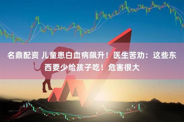 名鼎配资 儿童患白血病飙升！医生苦劝：这些东西要少给孩子吃！危害很大