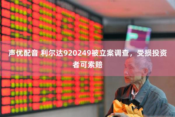 声优配音 利尔达920249被立案调查，受损投资者可索赔