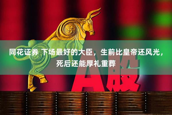同花证券 下场最好的大臣，生前比皇帝还风光，死后还能厚礼重葬