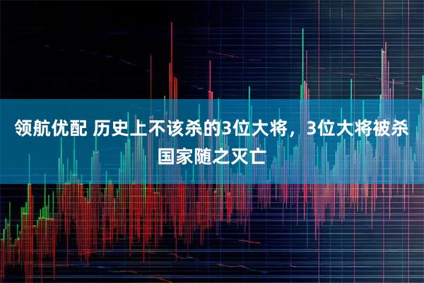 领航优配 历史上不该杀的3位大将，3位大将被杀国家随之灭亡