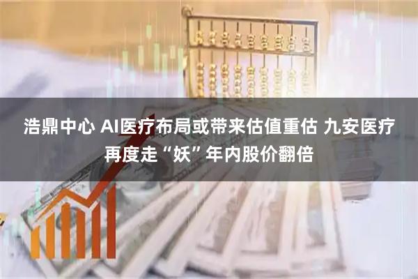 浩鼎中心 AI医疗布局或带来估值重估 九安医疗再度走“妖”年内股价翻倍