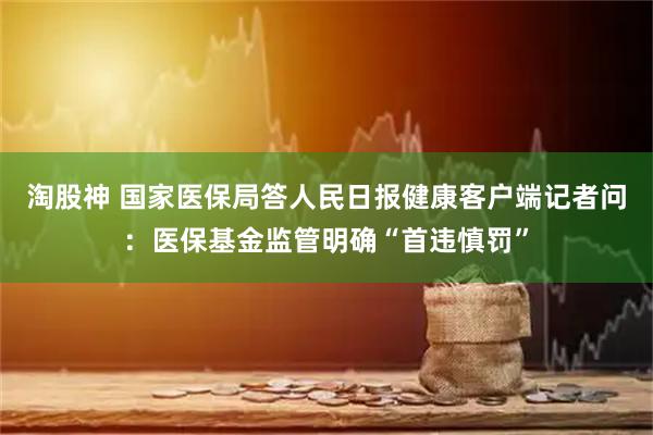 淘股神 国家医保局答人民日报健康客户端记者问：医保基金监管明确“首违慎罚”
