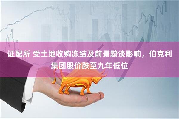 证配所 受土地收购冻结及前景黯淡影响，伯克利集团股价跌至九年低位