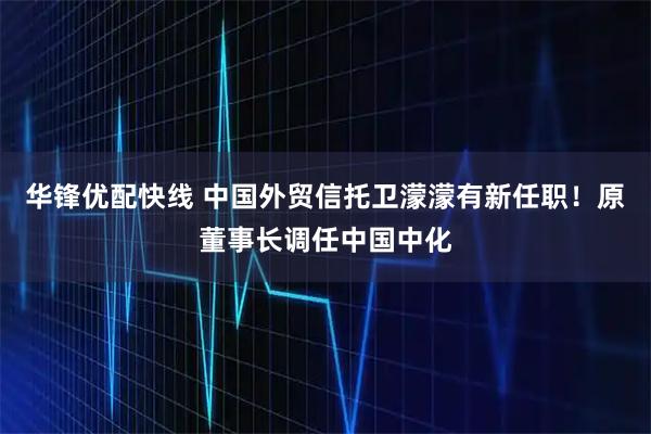 华锋优配快线 中国外贸信托卫濛濛有新任职！原董事长调任中国中化