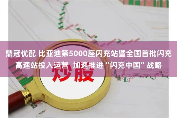 鼎冠优配 比亚迪第5000座闪充站暨全国首批闪充高速站投入运营  加速推进“闪充中国”战略