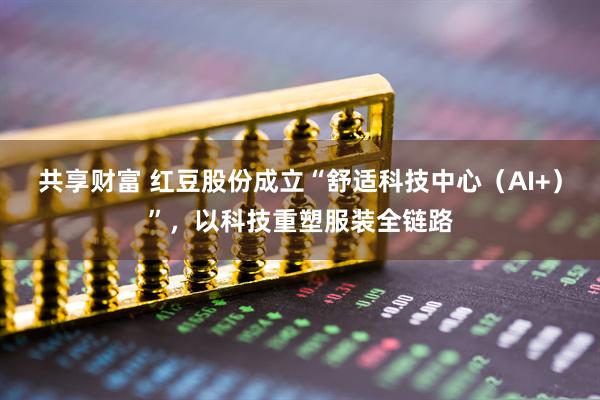 共享财富 红豆股份成立“舒适科技中心（AI+）”，以科技重塑服装全链路
