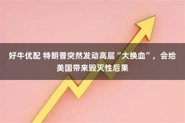 好牛优配 特朗普突然发动高层“大换血”，会给美国带来毁灭性后果