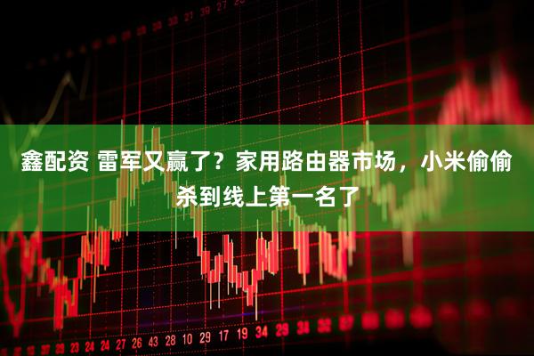 鑫配资 雷军又赢了?家用路由器市场,小米偷偷杀到线上第一名了