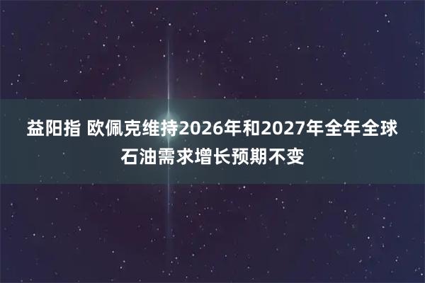 益阳指 欧佩克维持2026年和2027年全年全球石油需求增长预期不变