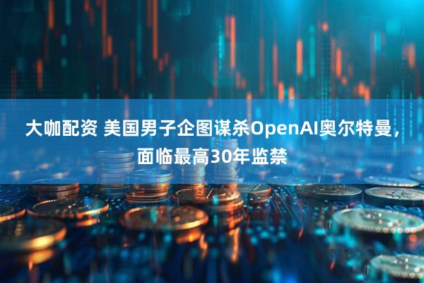 大咖配资 美国男子企图谋杀OpenAI奥尔特曼，面临最高30年监禁