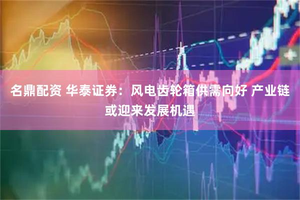 名鼎配资 华泰证券：风电齿轮箱供需向好 产业链或迎来发展机遇
