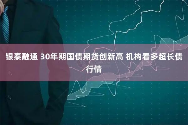 银泰融通 30年期国债期货创新高 机构看多超长债行情