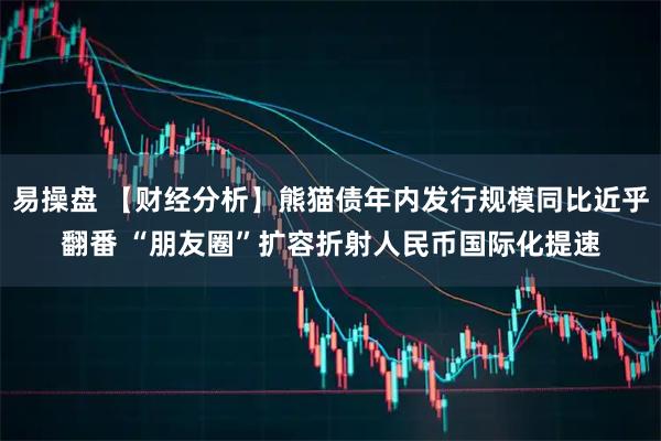 易操盘 【财经分析】熊猫债年内发行规模同比近乎翻番 “朋友圈”扩容折射人民币国际化提速