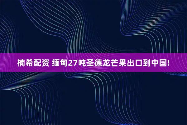 楠希配资 缅甸27吨圣德龙芒果出口到中国!