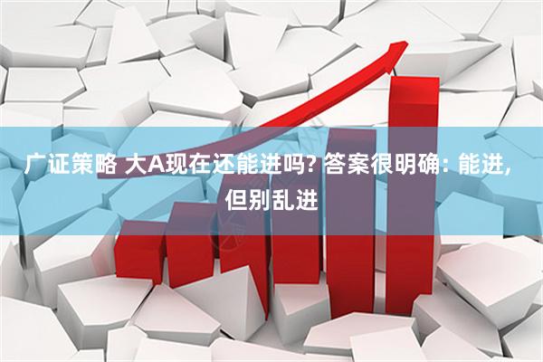 广证策略 大A现在还能进吗? 答案很明确: 能进, 但别乱进