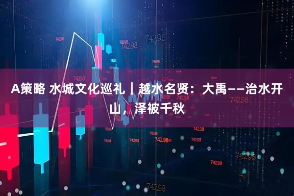 A策略 水城文化巡礼｜越水名贤：大禹——治水开山，泽被千秋