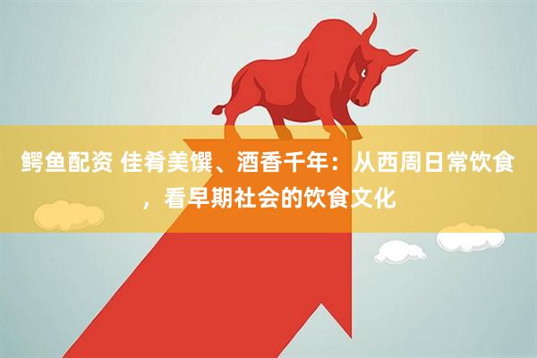 鳄鱼配资 佳肴美馔、酒香千年：从西周日常饮食，看早期社会的饮食文化