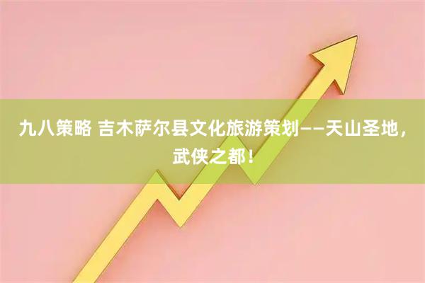 九八策略 吉木萨尔县文化旅游策划——天山圣地，武侠之都！