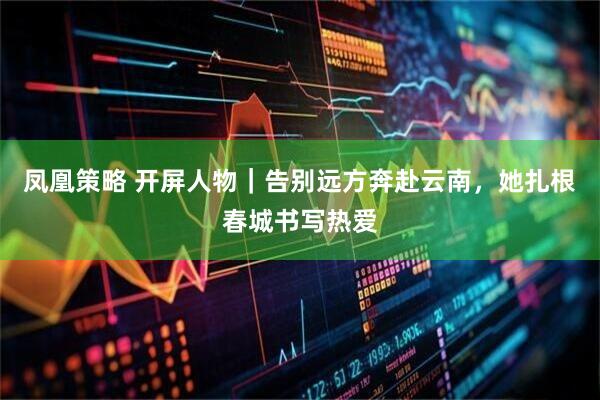 凤凰策略 开屏人物｜告别远方奔赴云南，她扎根春城书写热爱