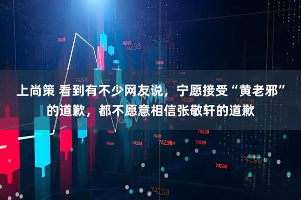 上尚策 看到有不少网友说，宁愿接受“黄老邪”的道歉，都不愿意相信张敬轩的道歉