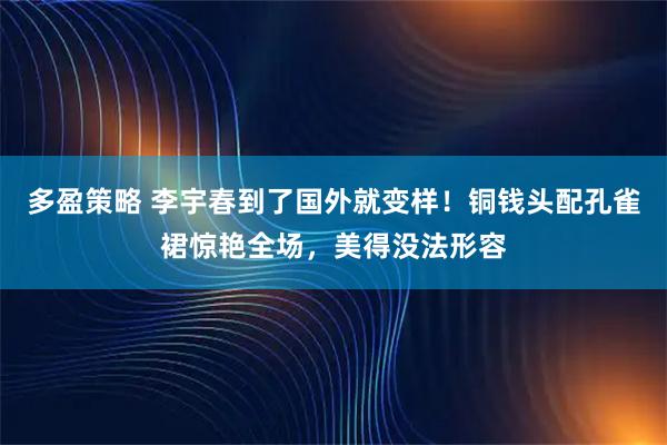 多盈策略 李宇春到了国外就变样！铜钱头配孔雀裙惊艳全场，美得没法形容