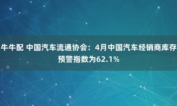 牛牛配 中国汽车流通协会：4月中国汽车经销商库存预警指数为62.1%