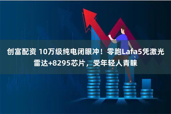 创富配资 10万级纯电闭眼冲！零跑Lafa5凭激光雷达+8295芯片，受年轻人青睐