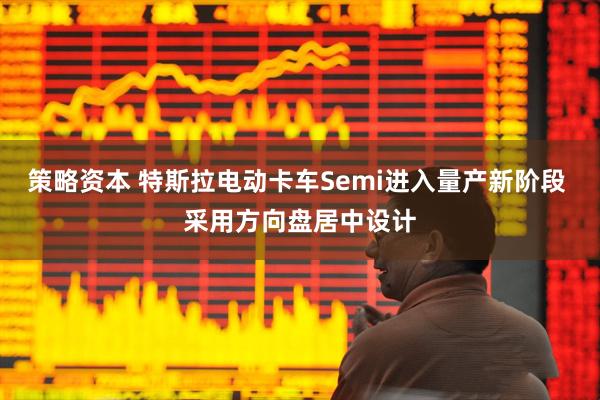 策略资本 特斯拉电动卡车Semi进入量产新阶段 采用方向盘居中设计