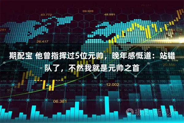 期配宝 他曾指挥过5位元帅，晚年感慨道：站错队了，不然我就是元帅之首