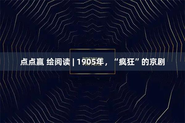 点点赢 绘阅读 | 1905年，“疯狂”的京剧