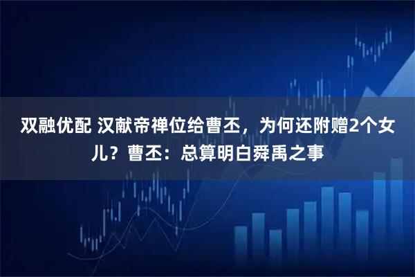 双融优配 汉献帝禅位给曹丕，为何还附赠2个女儿？曹丕：总算明白舜禹之事