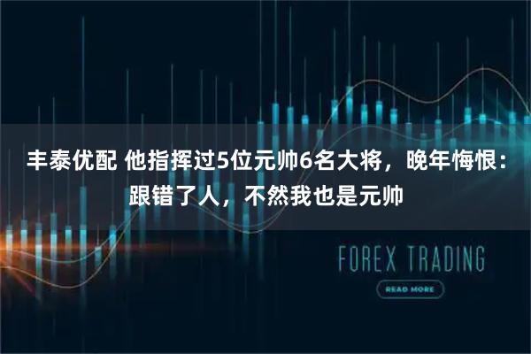 丰泰优配 他指挥过5位元帅6名大将，晚年悔恨：跟错了人，不然我也是元帅