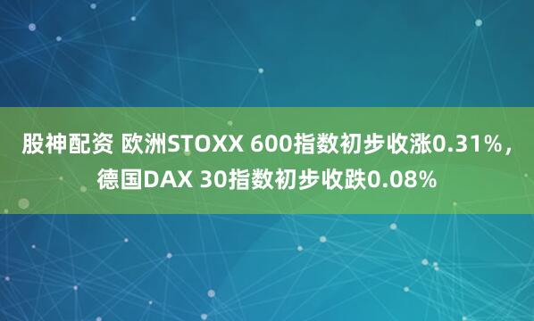 股神配资 欧洲STOXX 600指数初步收涨0.31%，德国DAX 30指数初步收跌0.08%
