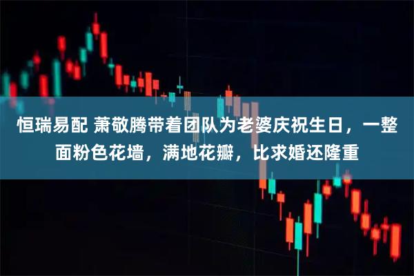 恒瑞易配 萧敬腾带着团队为老婆庆祝生日,一整面粉色花墙,满地花瓣,比求婚还隆重