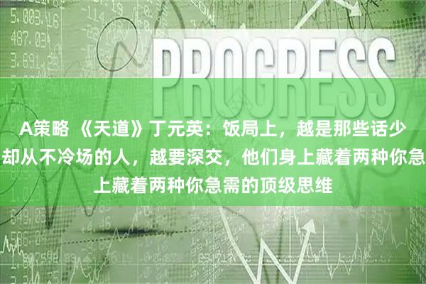 A策略 《天道》丁元英：饭局上，越是那些话少、敬酒不勤、却从不冷场的人，越要深交，他们身上藏着两种你急需的顶级思维