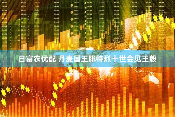 日富农优配 丹麦国王腓特烈十世会见王毅