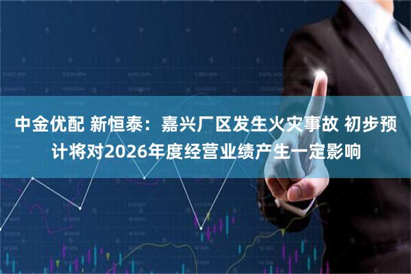 中金优配 新恒泰：嘉兴厂区发生火灾事故 初步预计将对2026年度经营业绩产生一定影响