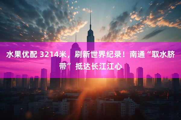 水果优配 3214米,刷新世界纪录!南通“取水脐带” 抵达长江江心